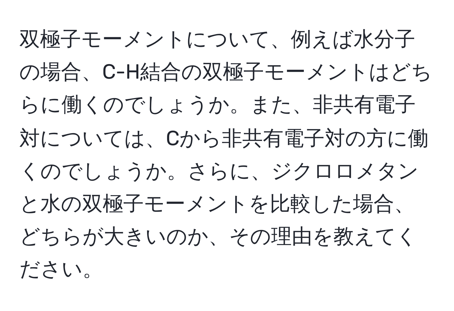 双極子モーメントについて、例えば水分子の場合、C-H結合の双極子モーメントはどちらに働くのでしょうか。また、非共有電子対については、Cから非共有電子対の方に働くのでしょうか。さらに、ジクロロメタンと水の双極子モーメントを比較した場合、どちらが大きいのか、その理由を教えてください。