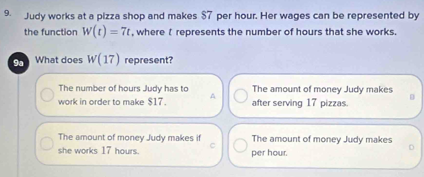 Judy works at a pizza shop and makes $7 per hour. Her wages can be represented by
the function W(t)=7t , where t represents the number of hours that she works.
9a What does W(17) represent?
The number of hours Judy has to The amount of money Judy makes
work in order to make $17. A after serving 17 pizzas.
The amount of money Judy makes if The amount of money Judy makes
D
she works 17 hours. per hour.