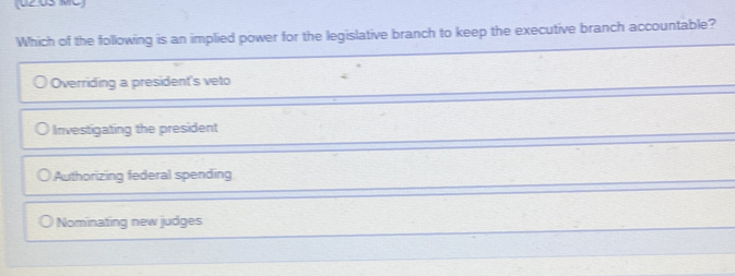 U2.0S MC
Which of the following is an implied power for the legislative branch to keep the executive branch accountable?
Overriding a president's veto
Investigating the president
Authorizing federal spending
Nominating new judges