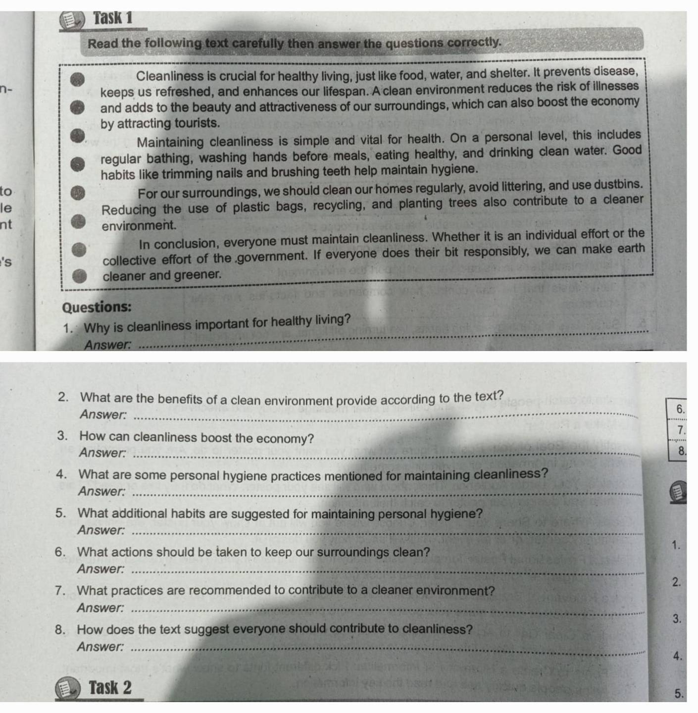 Task 1 
Read the following text carefully then answer the questions correctly. 
Cleanliness is crucial for healthy living, just like food, water, and shelter. It prevents disease, 
n- 
keeps us refreshed, and enhances our lifespan. A clean environment reduces the risk of illnesses 
and adds to the beauty and attractiveness of our surroundings, which can also boost the economy 
by attracting tourists. 
Maintaining cleanliness is simple and vital for health. On a personal level, this includes 
regular bathing, washing hands before meals, eating healthy, and drinking clean water. Good 
habits like trimming nails and brushing teeth help maintain hygiene. 
to For our surroundings, we should clean our homes regularly, avoid littering, and use dustbins. 
le 
Reducing the use of plastic bags, recycling, and planting trees also contribute to a cleaner 
nt environment. 
In conclusion, everyone must maintain cleanliness. Whether it is an individual effort or the 
's 
collective effort of the government. If everyone does their bit responsibly, we can make earth 
cleaner and greener. 
Questions: 
1.Why is cleanliness important for healthy living? 
Answer: 
_ 
_ 
2. What are the benefits of a clean environment provide according to the text? 
Answer: 
6. 
3. How can cleanliness boost the economy? 
7. 
Answer: _8. 
4. What are some personal hygiene practices mentioned for maintaining cleanliness? 
Answer:_ 
5. What additional habits are suggested for maintaining personal hygiene? 
Answer:_ 
6. What actions should be taken to keep our surroundings clean? 
1. 
Answer:_ 
2. 
7. What practices are recommended to contribute to a cleaner environment? 
Answer:_ 
3. 
8. How does the text suggest everyone should contribute to cleanliness? 
Answer:_ 
4. 
Task 2 
5.