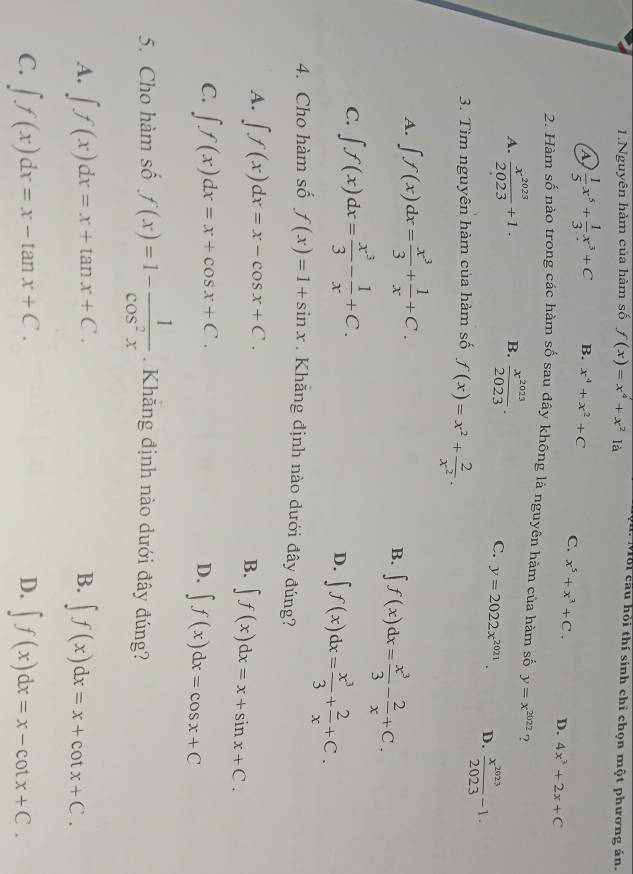 ộn. Mỗi cầu hỏi thí sinh chỉ chọn một phương án.
1.Nguyên hàm của hàm số f(x)=x^4+x^2 là
A  1/5 x^5+ 1/3 x^3+C B. x^4+x^2+C C. x^5+x^3+C. D. 4x^3+2x+C
2. Hàm số nào trong các hàm số sau đây không là nguyên hàm của hàm số y=x^(2022) ?
A.  x^(2023)/2023 +1. B.  x^(2023)/2023 .
C. y=2022x^(2021). D.  x^(2023)/2023 -1.
3. Tìm nguyên hàm của hàm số f(x)=x^2+ 2/x^2 .
A. ∈t f(x)dx= x^3/3 + 1/x +C.
B. ∈t f(x)dx= x^3/3 - 2/x +C.
C. ∈t f(x)dx= x^3/3 - 1/x +C.
D. ∈t f(x)dx= x^3/3 + 2/x +C.
4. Cho hàm số f(x)=1+sin x Khằng định nào dưới đây đúng?
A. ∈t f(x)dx=x-cos x+C. B. ∈t f(x)dx=x+sin x+C.
C. ∈t f(x)dx=x+cos x+C.
D. ∈t f(x)dx=cos x+C
5. Cho hàm số f(x)=1- 1/cos^2x .  Khăng định nào dưới đây đúng?
B.
A. ∈t f(x)dx=x+tan x+C. ∈t f(x)dx=x+cot x+C.
D.
C. ∈t f(x)dx=x-tan x+C. ∈t f(x)dx=x-cot x+C.