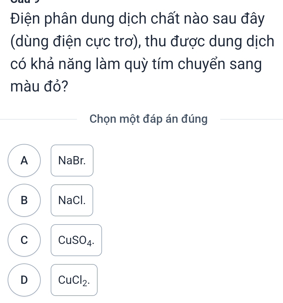 Điện phân dung dịch chất nào sau đây
(dùng điện cực trơ), thu được dung dịch
có khả năng làm quỳ tím chuyển sang
màu đỏ?
Chọn một đáp án đúng
A NaBr.
B NaCl.
C CuSO_4.
D CuCl_2.