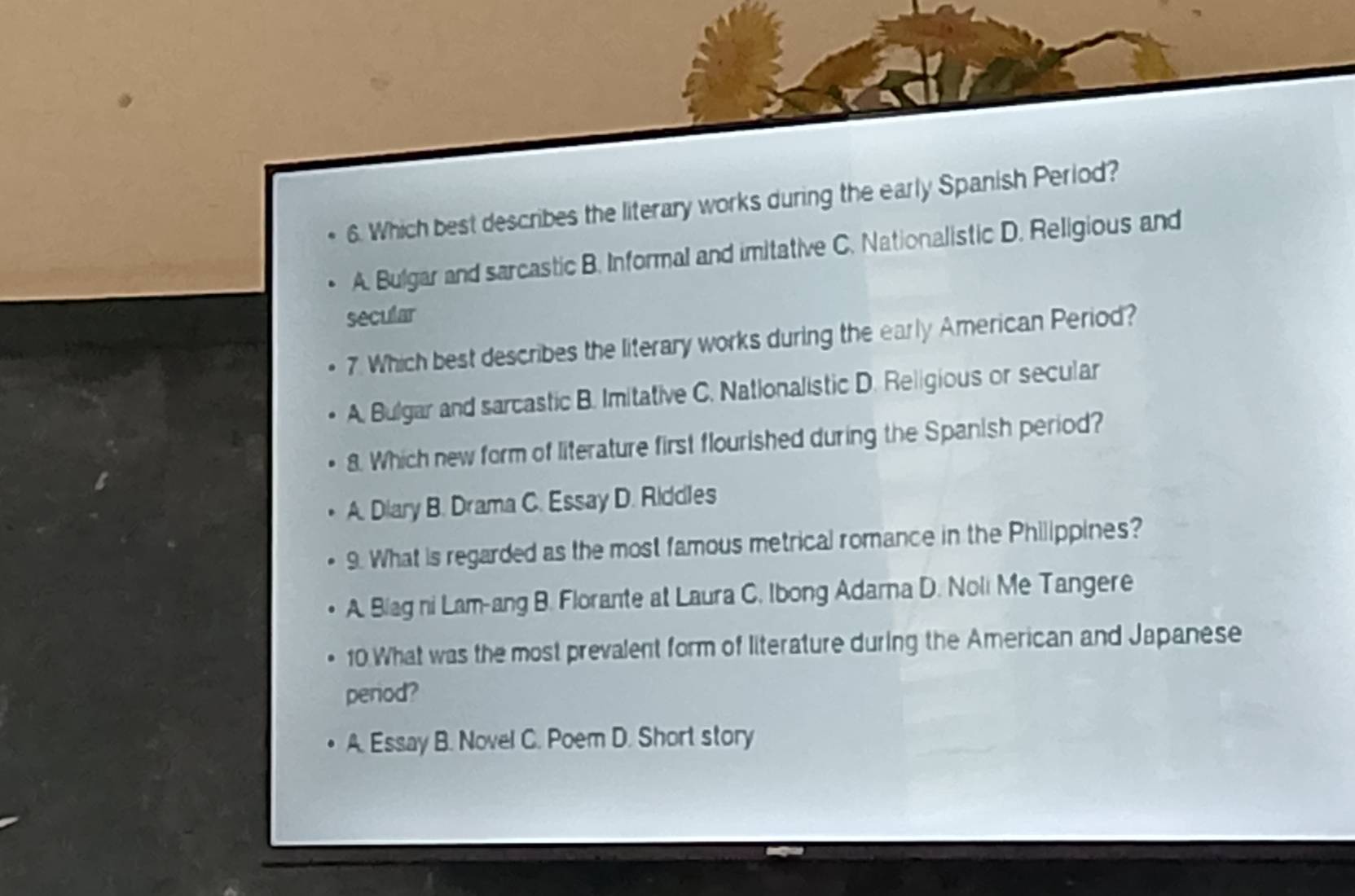 Which best describes the literary works during the early Spanish Period?
A. Bulgar and sarcastic B. Informal and imitative C. Nationalistic D. Religious and
secular
7. Which best describes the literary works during the early American Period?
A. Bulgar and sarcastic B. Imitative C. Nationalistic D. Religious or secular
8. Which new form of literature first flourished during the Spanish period?
A. Diary B. Drama C. Essay D. Riddles
9. What is regarded as the most famous metrical romance in the Philippines?
A. Blag ni Lam-ang B. Florante at Laura C. Ibong Adarna D. Noli Me Tangere
10 What was the most prevalent form of literature during the American and Japanese
period?
A. Essay B. Novel C. Poem D. Short story