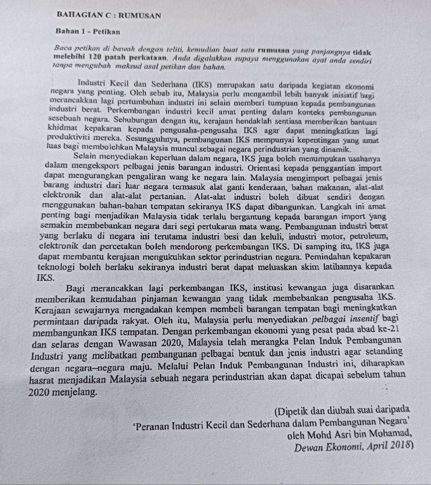 BAHAGIAN C : RUMUSAN
Bahan 1 - Petikan
Baca petikan di bawah dengan teliti, kemudian buat satu rumusan yang panjangnya tidak
melebihi 120 patah perkataan. Anda digulakkan supaya menggunakan ayat anda sendiri
tanpa mengubah maksud asal petikan dan bahan.
Industri Keçil dan Sederhana (IKS) merupakan satu daripada kegiatan ekonomi
negara yang penting. Oleh sebab itu, Malaysia perlu mengambil lebih banyak inisiatif bagi
merancakkan lagi pertumbuhan industri ini selain memberi tumpuan kepada pembangunan
industri berat. Perkembangan industri kecil amat penting dalam konteks pembangunan
sesebuah negara. Sehubungan dengan itu, kerajaan hendaklah sentiasa memberikan bantuan
khidmat kepakaran kepada pengusaha-pengusaha IKS agar dapat meningkatkan lagi
produktiviti mercka. Sesungguhnya, pembangunan IKS mempunyai kepentingan yang amat
luas bagi membolehkan Malaysia muncul sebagai negara perindustrian yang dinamik.
Selain menyediakan keperluan dalam negara, IKS juga boleh menumpukan usahanya
dalam mengeksport pelbagai jenis barangan industri. Orientasi kepada penggantian import
dapat mengurangkan pengaliran wang ke negara lain. Malaysia mengimport pelbagai jenis
barang industri dari luar negara termasuk alat ganti kenderaan, bahan makanan, alat-alat
elektronik dan alat-alat pertanian. Alat-alat industri boleh dibuat sendiri dengan
menggunakan bahan-bahan tempatan sekiranya IKS dapat dibangunkan. Langkah ini amat
penting bagi menjadikan Malaysia tidak terlalu bergantung kepada barangan import yang
semakin membebankan negara darí segi pertukaran mata wang. Pembangunan industri berat
yang berlaku di negara ini terutama industri besi dan keluli, industri motor, petroleum,
elektronik dan percetakan boleh mendorong perkembangan IKS. Di samping itu, IKS juga
dapat membantu kerajaan mengukuhkan sektor perindustrian negara. Pemindahan kepakaran
teknologi boleh berlaku sekiranya industri berat dapat meluaskan skim latihıannya kepada
IKS.
Bagi merancakkan lagi perkembangan IKS, institusi kewangan juga disarankan
memberikan kemudahan pinjaman kewangan yang tidak membebankan pengusaha IKS.
Kerajaan sewajarnya mengadakan kempen membeli barangan tempatan bagi meningkatkan
permintaan daripada rakyat. Oleh itu, Malaysia perlu menyediakan pelbagai insentif bagi
membangunkan IKS tempatan. Dengan perkembangan ekonomi yang pesat pada abad ke-21
dan selaras dengan Wawasan 2020, Małaysia telah merangka Pelan Induk Pembangunan
Industrí yang melibatkan pembangunan pelbagai bentuk dan jenis industri agar setanding
dengan negara-negara maju. Melalui Pelan Induk Pembangunan Industri ini, diharapkan
hasrat menjadikan Malaysia sebuah negara perindustrian akan dapat dicapai sebelum tahun
2020 menjelang.
(Dipetik dan diubah suai daripada
‘Peranan Industri Kecil dan Sederhana dalam Pembangunan Negara’
oleh Mohd Asri bin Mohamad,
Dewan Ekonomi, April 2018)