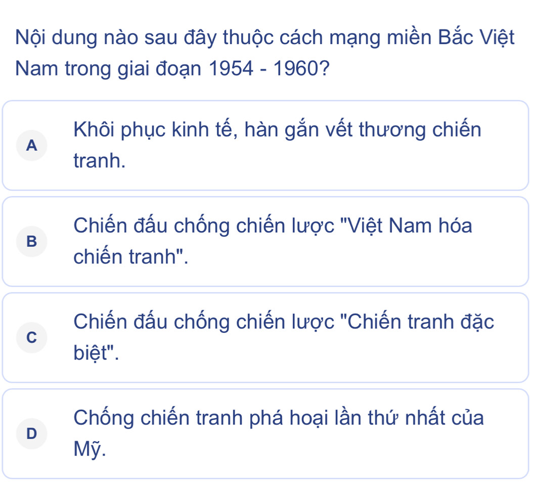 Nội dung nào sau đây thuộc cách mạng miền Bắc Việt
Nam trong giai đoạn 1954-1960 2
Khôi phục kinh tế, hàn gắn vết thương chiến
A
tranh.
Chiến đấu chống chiến lược 'Việt Nam hóa
B
chiến tranh".
Chiến đấu chống chiến lược "Chiến tranh đặc
C
biệt".
Chống chiến tranh phá hoại lần thứ nhất của
D
Mỹ.