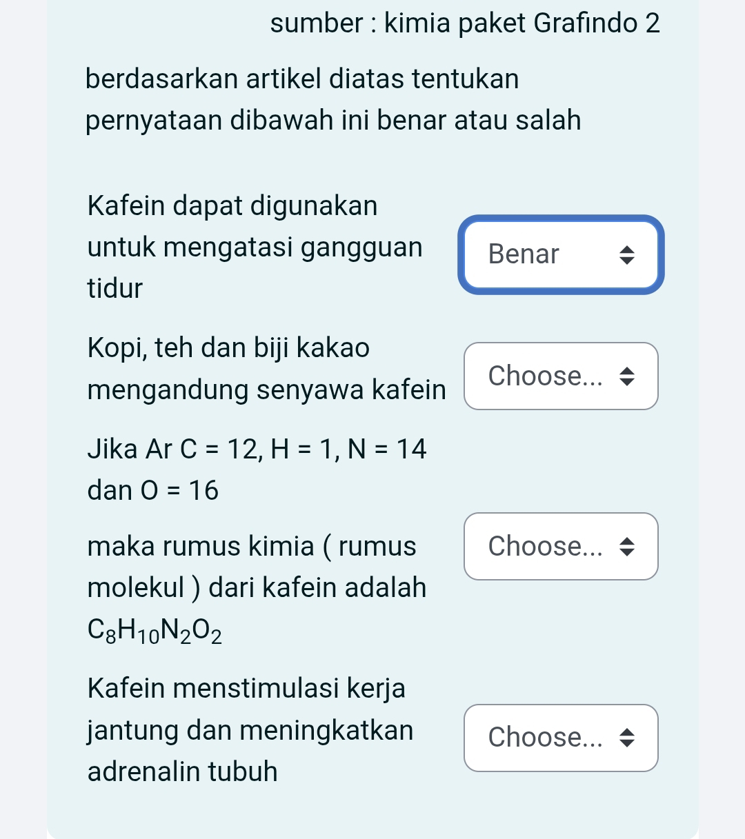 sumber : kimia paket Grafindo 2 
berdasarkan artikel diatas tentukan 
pernyataan dibawah ini benar atau salah 
Kafein dapat digunakan 
untuk mengatasi gangguan Benar 
tidur 
Kopi, teh dan biji kakao 
mengandung senyawa kafein 
Choose... 
Jika Ar C=12, H=1, N=14
dan O=16
maka rumus kimia ( rumus Choose... 
molekul ) dari kafein adalah
C_8H_10N_2O_2
Kafein menstimulasi kerja 
jantung dan meningkatkan Choose... 
adrenalin tubuh