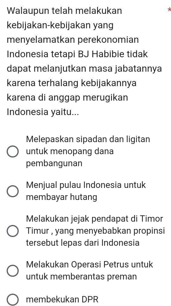 Walaupun telah melakukan
*
kebijakan-kebijakan yang
menyelamatkan perekonomian
Indonesia tetapi BJ Habibie tidak
dapat melanjutkan masa jabatannya
karena terhalang kebijakannya
karena di anggap merugikan
Indonesia yaitu...
Melepaskan sipadan dan ligitan
untuk menopang dana
pembangunan
Menjual pulau Indonesia untuk
membayar hutang
Melakukan jejak pendapat di Timor
Timur , yang menyebabkan propinsi
tersebut lepas dari Indonesia
Melakukan Operasi Petrus untuk
untuk memberantas preman
membekukan DPR