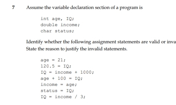 Assume the variable declaration section of a program is
int age, IQ;
double income;
char status;
Identify whether the following assignment statements are valid or inva
State the reason to justify the invalid statements.
age=21;
120.5=IQ;
IQ=income+100 D
age+100=IQ;
income =age;
status =IQ
IQ= inco me/3;