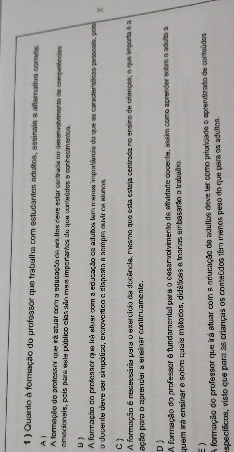 1 ) Quanto à formação do professor que trabalha com estudantes adultos, assinale a alternativa correta:
A )
A formação do professor que irá atuar com a educação de adultos deve estar centrada no desenvolvimento de competências
emocionais, pois para este público elas são mais importantes do que conteúdos e conhecimentos.
B )
A formação do professor que irá atuar com a educação de adultos tem menos importância do que as características pessoais, pois
o docente deve ser simpático, extrovertido e disposto a sempre ouvir os alunos.
C )
A formação é necessária para o exercício da docência, mesmo que esta esteja centrada no ensino de crianças; o que importa é a
ação para o aprender a ensinar continuamente.
D )
A formação do professor é fundamental para o desenvolvimento da atividade docente, assim como aprender sobre o adulto a
quem irá ensinar e sobre quais métodos, didáticas e teorias embasarão o trabalho.
)
A formação do professor que irá atuar com a educação de adultos deve ter como prioridade o aprendizado de conteúdos
específicos, visto que para as crianças os conteúdos têm menos peso do que para os adultos.