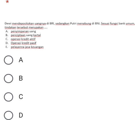 Dewi mendepositokan uangnya di BRI, sedangkan Putri menabung di BNI. Şesuai fungsi bank umum
tindakan tersebut merupakan ....
A. penyimpanan uang
B. penciptaan uang kartal
C. operasi kredit aktif
D. Operasi kredit pasif
E. pelayanna jasa keuangan
A
B
C
D