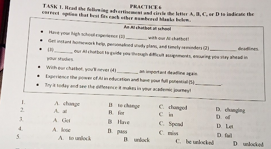 PRACTICE 6
TASK 1. Read the following advertisement and circle the letter A, B, C, or D to indicate the
correct option that best fits each other numbered blanks below.
An AI chatbot at school
Have your high school experience (1) _with our Al chatbot!
Get instant homework help, personalised study plans, and timely reminders (2) deadlines.
(3)_ our AI chatbot to guide you through difficult assignments, ensuring you stay ahead in
your studies.
With our chatbot, you'll never (4)_ an important deadline again
Experience the power of AI in education and have your full potential (5)_ 、.
Try it today and see the difference it makes in your academic journey!
1. A. change B to change C. changed D. changing
2. A. at B. for C in D. of
3. A. Get B Have C. Spend D. Let
4. A. lose B. pass C. miss D. fail
5. A. to unlock B. unlock C. be unlocked D unlocked