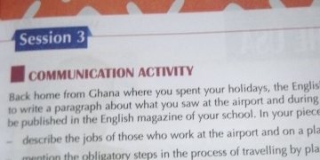 Session 3 
COMMUNICATION ACTIVITY 
Back home from Ghana where you spent your holidays, the Englis 
to write a paragraph about what you saw at the airport and during 
be published in the English magazine of your school. In your piece 
` describe the jobs of those who work at the airport and on a pla 
mention the obligatory steps in the process of travelling by pla