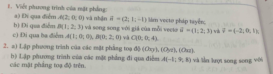 Viết phương trình của mặt phẳng: 
a) Đi qua điểm A(2;0;0) và nhận vector n=(2;1;-1) làm vectơ pháp tuyến; 
b) Đi qua điểm B(1;2;3) và song song với giá của mỗi vectơ vector u=(1;2;3) và vector v=(-2;0;1); 
c) Đi qua ba điểm A(1;0;0), B(0;2;0) và C(0;0;4). 
2. a) Lập phương trình của các mặt phẳng toạ độ (Oxy), (Oyz), (Oxz). 
b) Lập phương trình của các mặt phẳng đi qua điểm A(-1;9;8) và lần lượt song song với 
các mặt phẳng toạ độ trên.