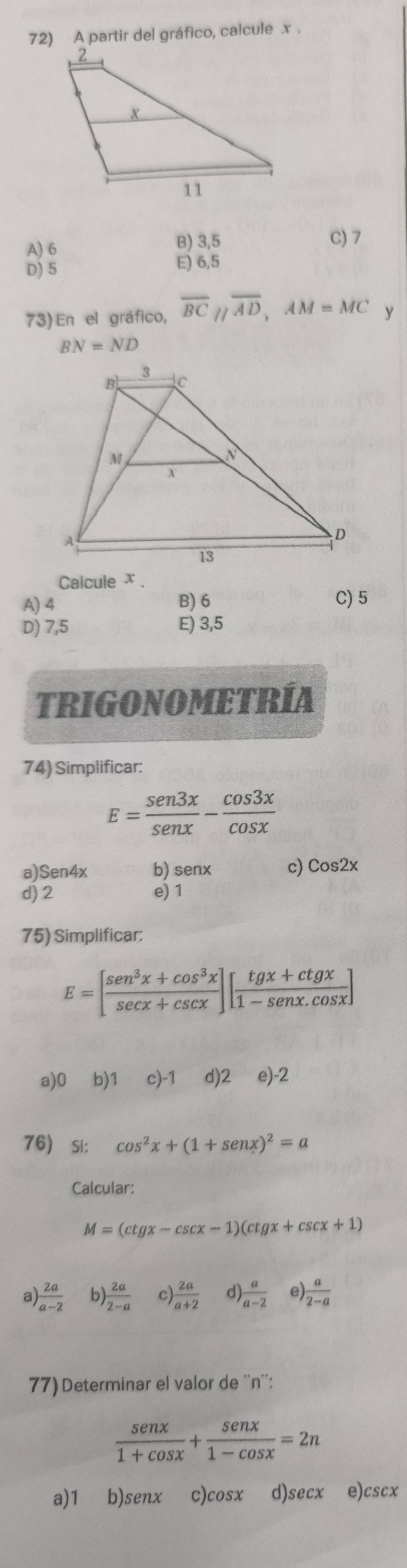 A partir del gráfico, calcule x.
B) 3,5
A) 6 C) 7
D) 5
E) 6,5
73) En el gráfico, overline BCparallel overline AD, AM=MC y
BN=ND
Calcule χ.
A) 4 B) 6 C) 5
D) 7,5 E) 3,5
TRIGONOMETRÍA
74) Simplificar:
E= sen 3x/sen x - cos 3x/cos x 
a) Sen4x b) senx c) Cos2x
d) 2 e) 1
75) Simplificar:
E=[ (sen^3x+cos^3x)/sec x+csc x ][ (tgx+ctgx)/1-sec x.cos x ]
a) 0 ⩽b) 1 ₹c) -1 d) 2∈e) -2
76) si: cos^2x+(1+sen x)^2=a
Calcular:
M=(ctgx-csc x-1)(ctgx+csc x+1)
a)  2a/a-2  b)  2a/2-a  c)  2a/a+2  d)  a/a-2  e)  a/2-a 
77) Determinar el valor de '' n '':
 sen x/1+cos x + sen x/1-cos x =2n
a) 1 b) senx c) cosx d) secx ₹e) cscx