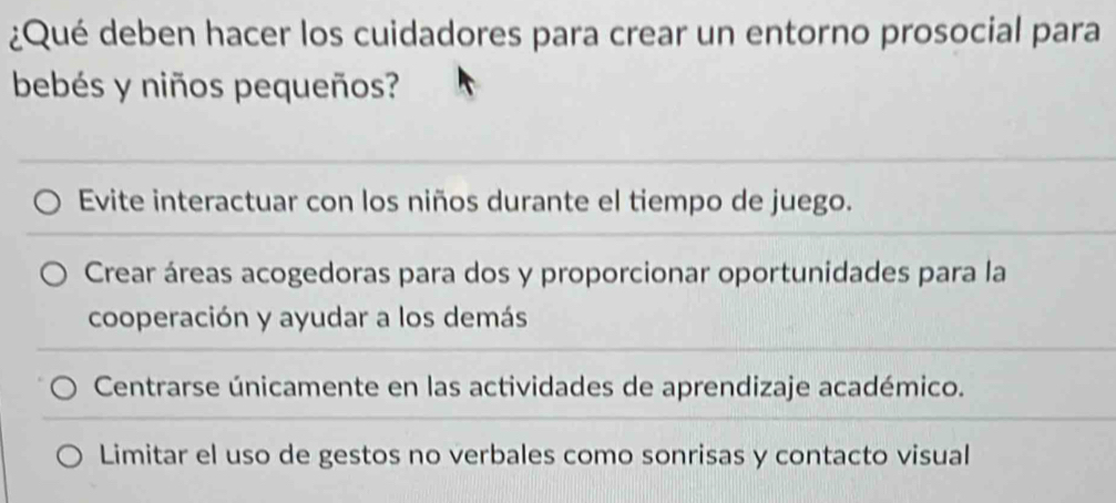 ¿Qué deben hacer los cuidadores para crear un entorno prosocial para
bebés y niños pequeños?
Evite interactuar con los niños durante el tiempo de juego.
Crear áreas acogedoras para dos y proporcionar oportunidades para la
cooperación y ayudar a los demás
Centrarse únicamente en las actividades de aprendizaje académico.
Limitar el uso de gestos no verbales como sonrisas y contacto visual