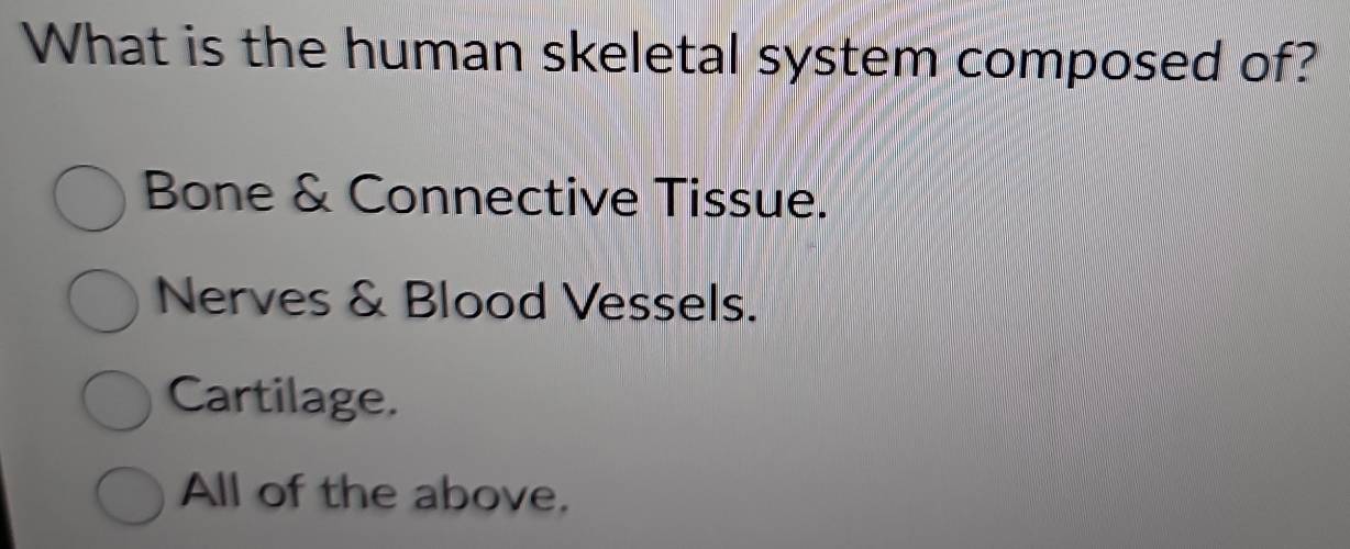 What is the human skeletal system composed of?
Bone & Connective Tissue.
Nerves & Blood Vessels.
Cartilage.
All of the above,