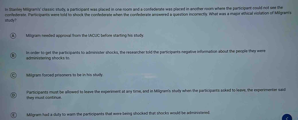 In Stanley Milgram's' classic study, a participant was placed in one room and a confederate was placed in another room where the participant could not see the
confederate. Participants were told to shock the confederate when the confederate answered a question incorrectly. What was a major ethical violation of Milgram's
study?
A) Milgram needed approval from the IACUC before starting his study.
B In order to get the participants to administer shocks, the researcher told the participants negative information about the people they were
administering shocks to.
C Milgram forced prisoners to be in his study.
Participants must be allowed to leave the experiment at any time, and in Milgram's study when the participants asked to leave, the experimenter said
D they must continue.
E) Milgram had a duty to warn the participants that were being shocked that shocks would be administered.