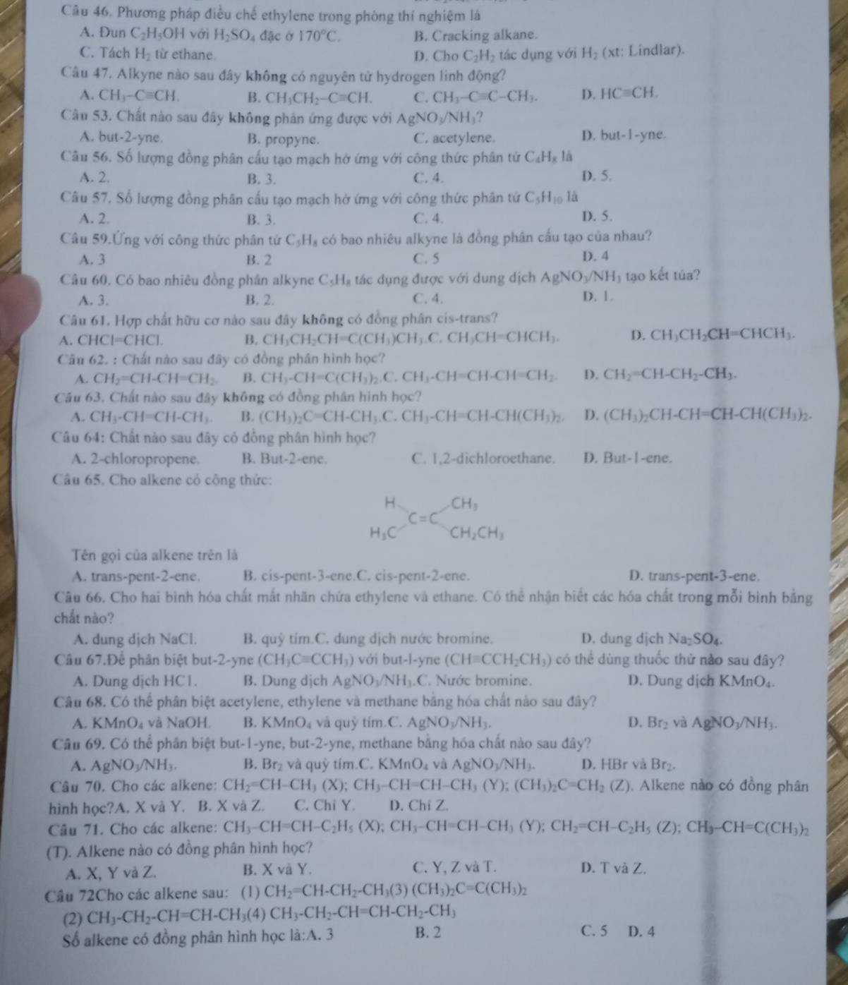 Phương pháp điều chế ethylene trong phòng thí nghiệm lá
A. Đun C_2H_5OH với H_2SO_4dac Ở 170°C. B. Cracking alkane.
C. Tách H_2 từ ethane. D. Cho C_2H_2 tác dụng với H_2 (xt: Lindlar).
Câu 47. Alkyne nào sau đây không có nguyên tử hydrogen linh động?
A. CH_3-Cequiv CH. B. CH_3CH_2-Cequiv CH. C. CH_3-Cequiv C-CH_3. D. HCequiv CH.
Câu 53. Chất nào sau đây không phân ứng được với AgNO_3/NH_3
A. but-2-yne. B. propyne. C. acetylene. D. but-1-yne.
Câu 56. Số lượng đồng phân cấu tạo mạch hở ứng với công thức phân tứ C_4H_8 là
A. 2. B. 3. C. 4. D. 5.
Câu 57. Số lượng đồng phân cấu tạo mạch hở ứng với công thức phân tứ C_5H_10 là
A. 2. B. 3. C. 4. D. 5.
Câu 59.Ứng với công thức phân tử C_5H_8 có bao nhiêu alkyne là đồng phân cấu tạo của nhau?
A. 3 B. 2 C. 5 D. 4
Câu 60, Có bao nhiêu đồng phân alkyne C_5H_8 tác dụng được với dung dịch AgNO_3/NH_3 tạo kết túa?
A. 3. B. 2. C. 4. D. 1.
Câu 61. Hợp chất hữu cơ nào sau đây không có đồng phân cis-trans?
A. CHCI=CHCl. B. CH_3CH_2CH=C(CH_3)CH_3.C.CH_3CH=CHCH_3. D. CH_3CH_2CH=CHCH_3.
Câu 62. : Chất nào sau đây có đồng phân hình học?
A. CH_2=CH-CH=CH_2. B. CH_3-CH=C(CH_3)_2. C. CH_3-CH=CH-CH=CH_2. D. CH_2=CH-CH_2-CH_3.
Câu 63. Chất nào sau đây không có đồng phân hình học?
A. CH_3-CH=CH-CH_3. B. (CH_3)_2C=CH-CH_3.C.CH_3-CH=CH-CH(CH_3)_2. D. (CH_3)_2CH-CH=CH-CH(CH_3)_2.
Câu 64: Chất nào sau đây có đồng phân hình học?
A. 2-chloropropene. B. But-2-ene. C. 1,2-dichloroethane. D. But-1-ene.
Câu 65, Cho alkene có công thức:
beginarrayr H H_3Cendarray C=Cbeginarrayr CH_3 CH_2CH_3endarray
Tên gọi của alkene trên là
A. trans-pent-2-ene. B. cis-pent-3-ene.C. cis-pent-2-ene. D. trans-pent-3-ene.
Câu 66, Cho hai bình hóa chất mất nhãn chứa ethylene và ethane. Có thể nhận biết các hóa chất trong mỗi bình bằng
chắt nào?
A. dung dịch NaCl. B. quỷ tím.C. dung dịch nước bromine. D. dung djch Na_2SO_4.
Câu 67.Để phân biệt but-2-yne (CH_3Cequiv CCH_3) với but-l-yne (CH=CCH_2CH_3) có thể dùng thuốc thử nào sau đây?
A. Dung dịch HC1. B. Dung dịch AgNO_3/NH_3.C C. Nước bromine. D. Dung dịch KMnO_4.
Câu 68. Có thể phân biệt acetylene, ethylene và methane bằng hóa chất nào sau đây?
A. KMnO_4 và NaOH. B. KMnO_4 và quỷ tím.C. AgNO_3/NH_3. D. Br_2 và AgNO_3/NH_3.
Câu 69. Có thể phân biệt but-1-yne, but · 2- yne, methane bằng hóa chất nào sau đây?
A. AgNO_3/NH_3. B. Br_2 và quỷ tím.C KMnO_4 và AgNO_3/NH_3. D. HBr và Br_2.
Câu 70. Cho các alkene: CH_2=CH-CH_3(X);CH_3-CH=CH-CH_3(Y);(CH_3)_2C=CH_2(Z). Alkene nào có đồng phân
hình học?A. X và Y. B. X và Z. C. Chi Y. D. Chi Z.
Câu 71. Cho các alkene: CH_3-CH=CH-C_2H_5(X);CH_3-CH=CH-CH_3(Y);CH_2=CH-C_2H_5(Z);CH_3-CH=C(CH_3)_2
(T). Alkene nào có đồng phân hình học?
A. X, Y và Z. B. X và Y. C. Y, Z và T. D. T và Z.
Câu 72Cho các alkene sau: (1) CH_2=CH-CH_2-CH_3(3) (CH_3)_2C=C(CH_3)_2
(2) CH_3-CH_2-CH=CH-CH_3(4)CH_3-CH_2-CH=CH-CH_2-CH_3 C. 5 D. 4
Số alkene có đồng phân hình học la:A.3 B. 2