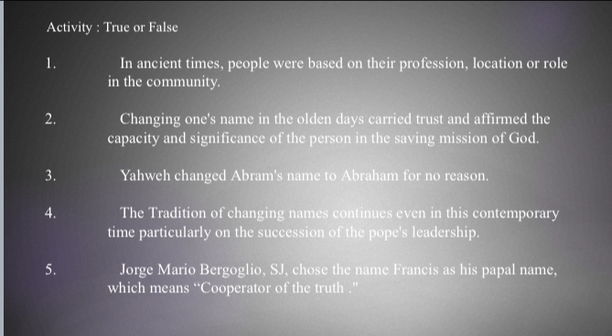 Activity : True or False 
1. In ancient times, people were based on their profession, location or role 
in the community. 
2. Changing one's name in the olden days carried trust and affirmed the 
capacity and significance of the person in the saving mission of God. 
3. Yahweh changed Abram's name to Abraham for no reason. 
4. The Tradition of changing names continues even in this contemporary 
time particularly on the succession of the pope's leadership. 
5. Jorge Mario Bergoglio, SJ, chose the name Francis as his papal name, 
which means “Cooperator of the truth .”