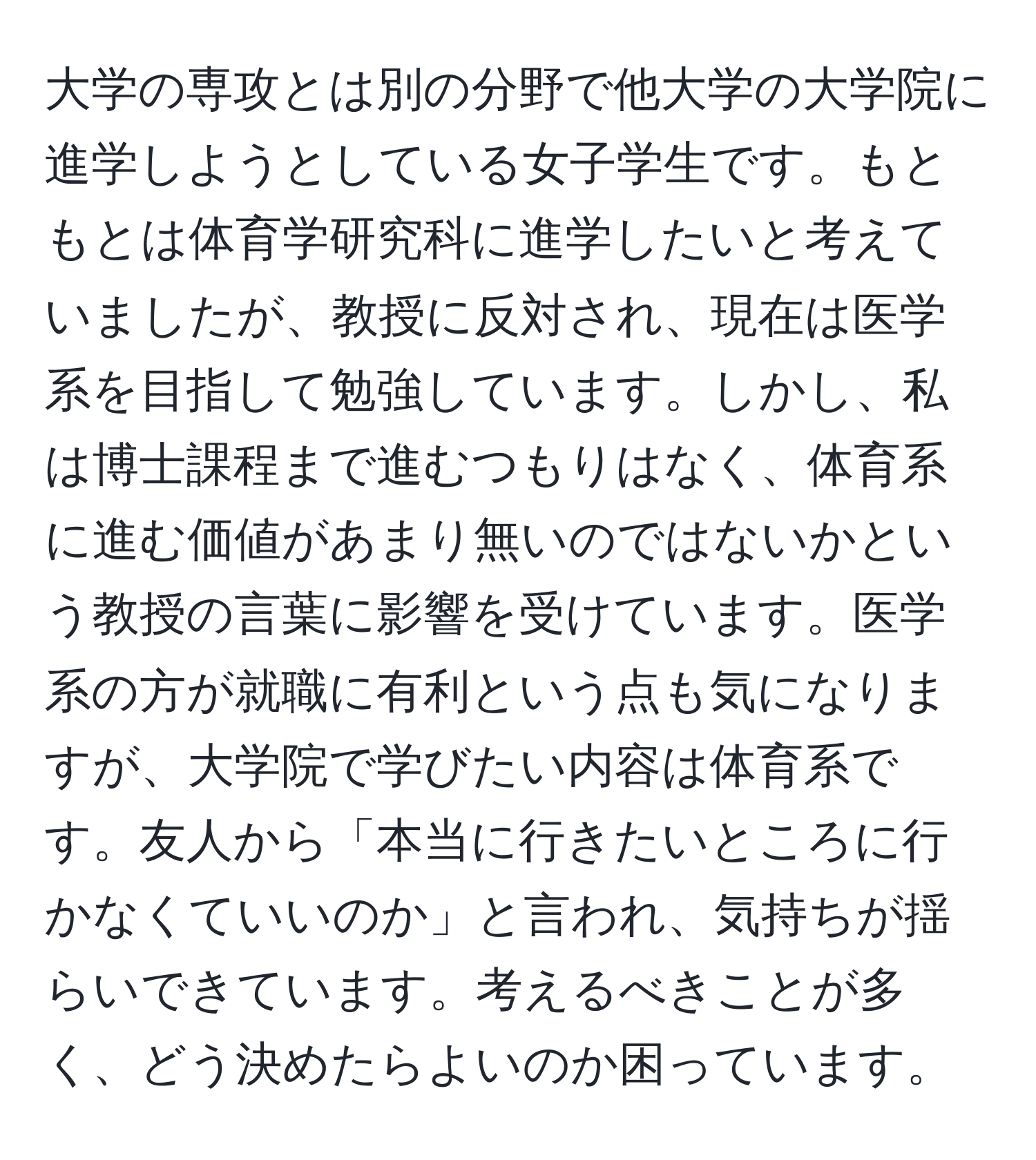 大学の専攻とは別の分野で他大学の大学院に進学しようとしている女子学生です。もともとは体育学研究科に進学したいと考えていましたが、教授に反対され、現在は医学系を目指して勉強しています。しかし、私は博士課程まで進むつもりはなく、体育系に進む価値があまり無いのではないかという教授の言葉に影響を受けています。医学系の方が就職に有利という点も気になりますが、大学院で学びたい内容は体育系です。友人から「本当に行きたいところに行かなくていいのか」と言われ、気持ちが揺らいできています。考えるべきことが多く、どう決めたらよいのか困っています。