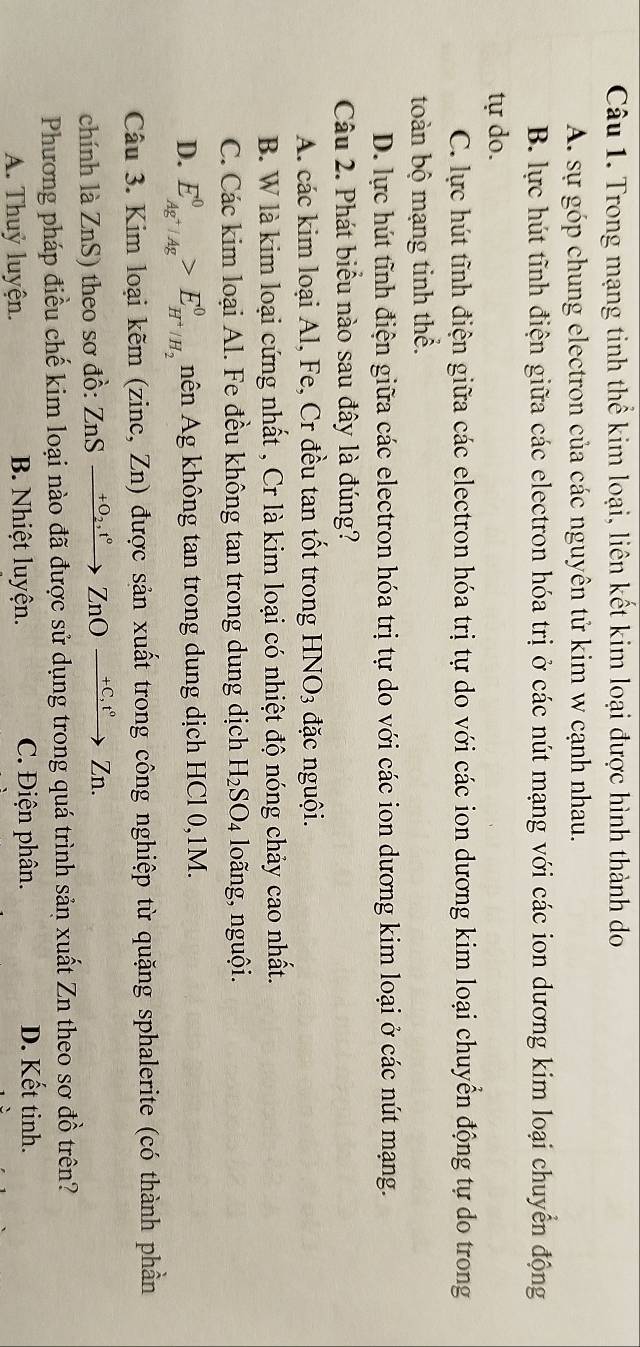 Trong mạng tinh thể kim loại, liên kết kim loại được hình thành do
A. sự góp chung electron của các nguyên tử kim w cạnh nhau.
B. lực hút tĩnh điện giữa các electron hóa trị ở các nút mạng với các ion dương kim loại chuyển động
tự do.
C. lực hút tĩnh điện giữa các electron hóa trị tự do với các ion dương kim loại chuyền động tự do trong
toàn bộ mạng tinh thể.
D. lực hút tĩnh điện giữa các electron hóa trị tự do với các ion dương kim loại ở các nút mạng.
Câu 2. Phát biểu nào sau đây là đúng?
A. các kim loại Al, Fe, Cr đều tan tốt trong HNO_3 đặc nguội.
B. W là kim loại cứng nhất , Cr là kim loại có nhiệt độ nóng chảy cao nhất.
C. Các kim loại Al. Fe đều không tan trong dung dịch H_2SO_4 loãng, nguội.
D. E_Ag^+|Ag^0>E_H^+/H_2^0 nên Ag không tan trong dung dịch HCl 0,1M.
Câu 3. Kim loại kẽm (zinc, Zn) được sản xuất trong công nghiệp từ quặng sphalerite (có thành phần
chính là ZnS) theo sơ đồ: ZnSxrightarrow +O_2,t°ZnOxrightarrow +C, t°Zn. 
Phương pháp điều chế kim loại nào đã được sử dụng trong quá trình sản xuất Zn theo sơ đồ trên?
A. Thuỷ luyện. B. Nhiệt luyện. C. Điện phân. D. Kết tinh.