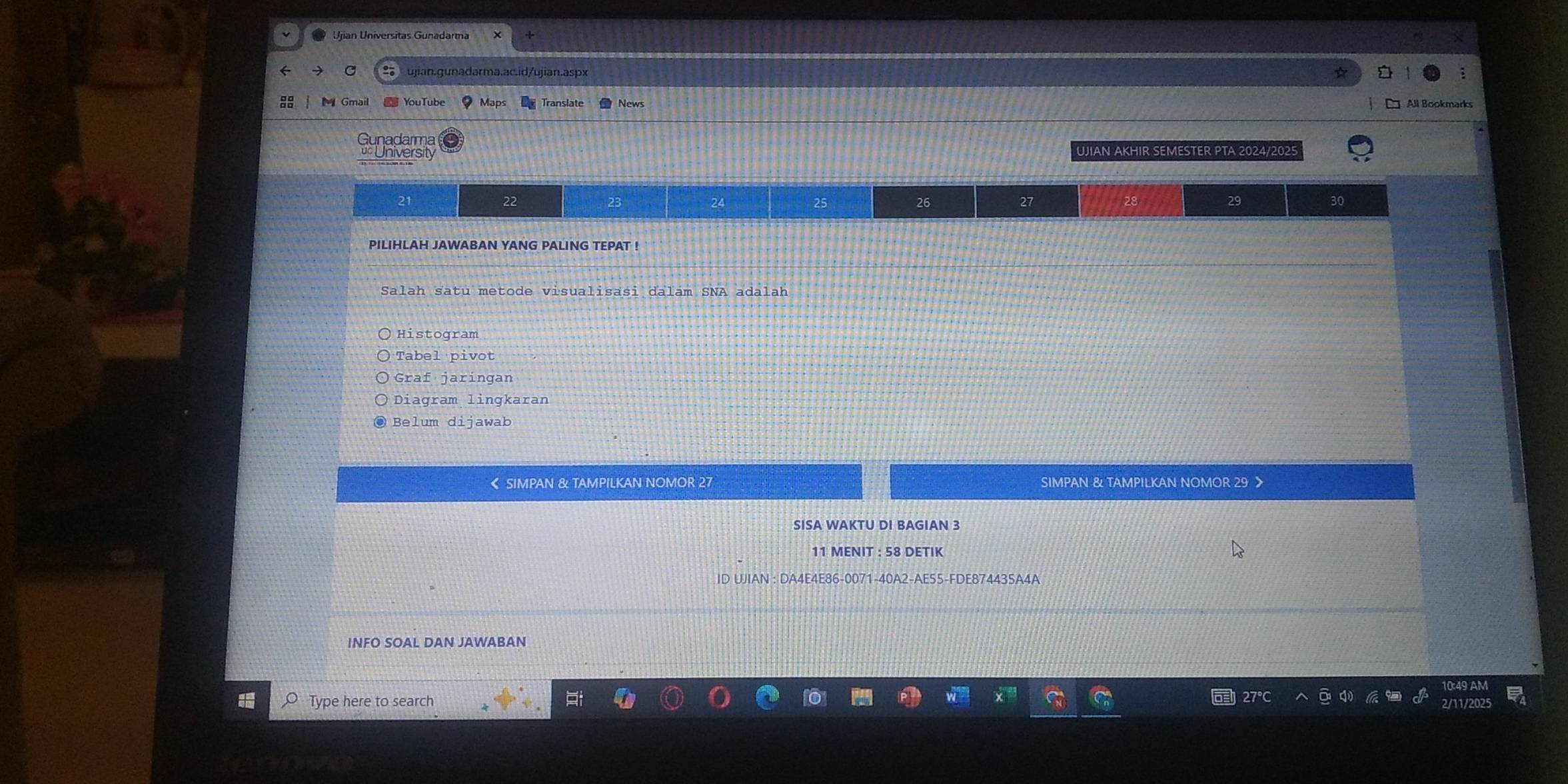 YouTube Mạps Translate News □ All Bookmarks
Gunadarma
University JIAN AKHIR SEMESTER PTA 2024/2025
21
22
23
24
25
26
27
28
29
30
PILIHLAH JAWABAN YANG PALING TEPAT !
Salah satu metode visualisasi dalam SNA adalah
Histogram
Tabel pivot
Graf jaringan
Diagram lingkaran
Belum dijawab
《 SIMPAN & TAMPILKAN NOMOR 27 SIMPAN & TAMPILKAN NOMOR 29
SISA WAKTU DI BAGIAN 3
11 MENIT : 58 DETIK
ID UJIAN : DA4E4E86-0071-40A2-AE55-FDE874435A4A
INFO SOAL DAN JAWABAN
Type here to search
27°C 2/11/20