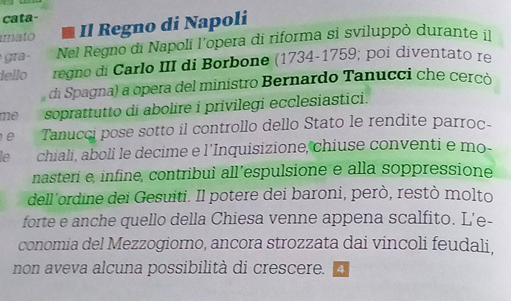 cata- 
mato a Il Regno di Napoli 
gr a Nel Regno di Napoli l’opera di riforma si sviluppò durante il 
iello regno di Carlo III di Borbone (1734-1759; poi diventato re 
di Spagna) a opera del ministro Bernardo Tanucci che cercò 
me soprattutto di abolire i privilegi ecclesiastici. 
e Tanucci pose sotto il controllo dello Stato le rendite parroc- 
le chiali, aboli le decime e l’Inquisizione, chiuse conventi e mo- 
nasteri e, infine, contribuì all’espulsione e alla soppressione 
dell'ordine dei Gesuiti. Il potere dei baroni, però, restò molto 
forte e anche quello della Chiesa venne appena scalfito. L'e- 
conomia del Mezzogiorno, ancora strozzata dai vincoli feudali, 
non aveva alcuna possibilità di crescere. A