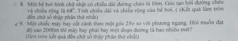 Một bể bơi hình chữ nhật có chiều dài đường chéo là 16m. Góc tạo bởi đường chéo 
và chiều rộng là 68° * Tính chiều dài và chiều rộng của bê bơi. ( (Kết quả làm tròn 
đến chữ số thập phân thứ nhất) 
9. Một chiếc máy bay cất cánh theo một góc 250 so với phương ngang. Hỏi muốn đạt 
độ cao 2000m thì máy bay phải bay một đoạn đường là bao nhiêu mét? 
(làm tròn kết quả đến chữ số thập phân thứ nhất)