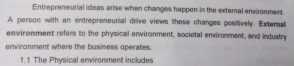 Entrepreneurial ideas arise when changes happen in the external environment. 
A person with an entrepreneurial drive views these changes positively. External 
environment refers to the physical environment, societal environment, and industry 
environment where the business operates. 
1.1 The Physical environment includes