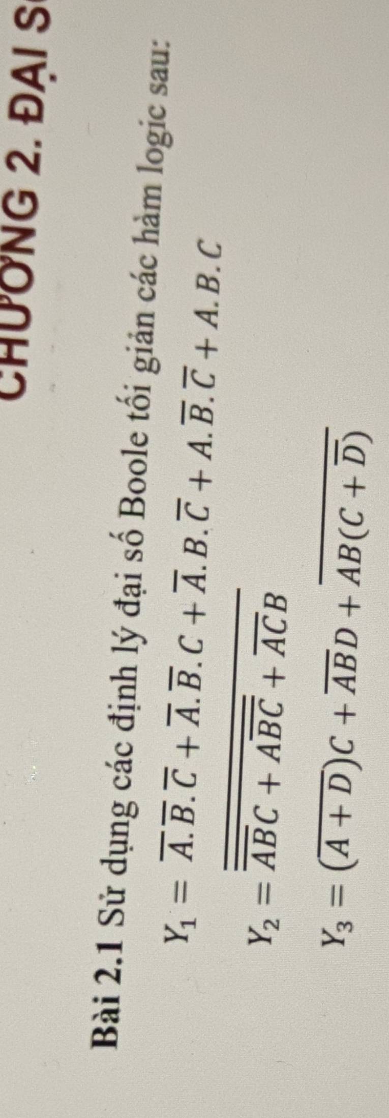 CHƯỚNG 2. ĐAI S 
Bài 2.1 Sử dụng các định lý đại số Boole tối giản các hàm logic sau:
Y_1=overline A.overline B.+overline A.overline B.C+overline A.B.overline C+A.overline B.overline C+A.B.C
Y_2=overline overline ABC+Aoverline BC+overline ACB
Y_3=(overline A+D)C+overline ABD+overline AB(C+overline D)