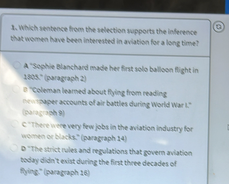 Which sentence from the selection supports the inference
that women have been interested in aviation for a long time?
A "Sophie Blanchard made her first solo balloon flight in
1805.' (paragraph 2)
B "Coleman learned about flying from reading
newspaper accounts of air battles during World War I."
(paragraph 9)
C ''There were very few jobs in the aviation industry for
women or blacks." (paragraph 14)
D ''The strict rules and regulations that govern aviation
today didn't exist during the first three decades of
flying.'' (paragraph 16)