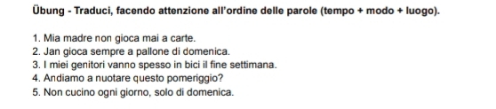 Übung - Traduci, facendo attenzione all’ordine delle parole (tempo + modo + luogo). 
1. Mia madre non gioca mai a carte. 
2. Jan gioca sempre a pallone di domenica. 
3. I miei genitori vanno spesso in bici il fine settimana. 
4. Andiamo a nuotare questo pomeriggio? 
5. Non cucino ogni giorno, solo di domenica.