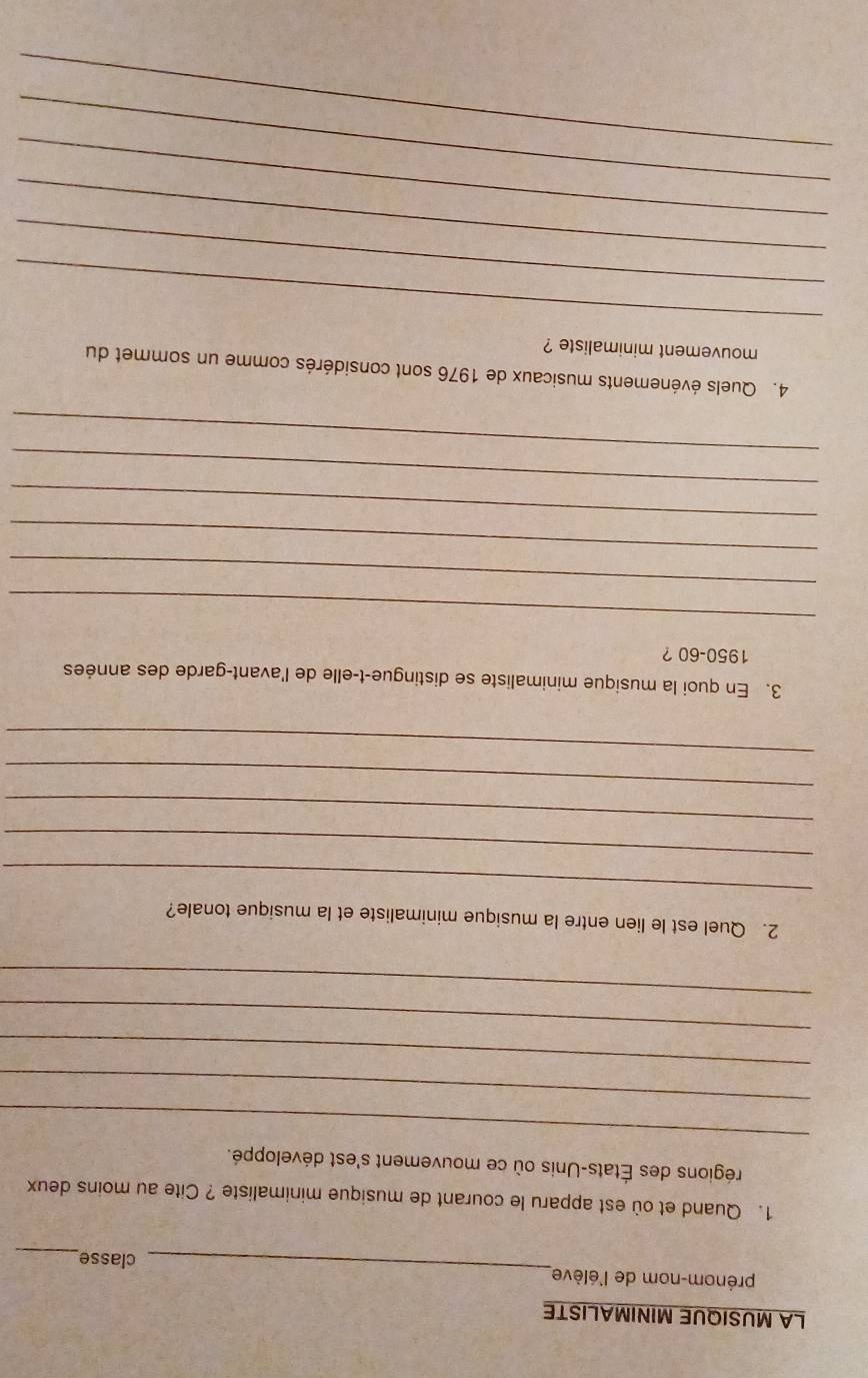 LA MUSIQUE MINIMALISTE 
prénom-nom de l'élève_ classe,_ 
1. Quand et où est apparu le courant de musique minimaliste ? Cite au moins deux 
_ 
régions des États-Unis où ce mouvement s'est développé. 
_ 
_ 
_ 
_ 
_ 
2. Quel est le lien entre la musique minimaliste et la musique tonale? 
_ 
_ 
_ 
_ 
3. En quoi la musique minimaliste se distingue-t-elle de l'avant-garde des années 
1950- 60 ? 
_ 
_ 
_ 
_ 
_ 
_ 
4. Quels événements musicaux de 1976 sont considérés comme un sommet du 
mouvement minimaliste ? 
_ 
_ 
_ 
_ 
_ 
_