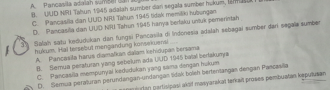 A. Pancasila adalah sumber uan segu
B. UUD NRI Tahun 1945 adalah sumber dari segala sumber hukum, termasul
C. Pancasila dan UUD NRI Tahun 1945 tidak memiliki hubungan
D. Pancasila dan UUD NRI Tahun 1945 hanya berlaku untuk pemerintah
3. Salah satu kedudukan dan fungsi Pancasila di Indonesia adalah sebagai sumber dari segala sumber
hukum. Hal tersebut mengandung konsekuensi ....
A. Pancasila harus diamalkan dalam kehidupan bersama
B. Semua peraturan yang sebelum ada UUD 1945 batal berlakunya
C. Pancasila mempunyai kedudukan yang sama dengan hukum
D. Semua peraturan perundangan-undangan tidak boleh bertentangan dengan Pancasila
uiudan partisipasi aktif masyarakat terkait proses pembuatan keputusan