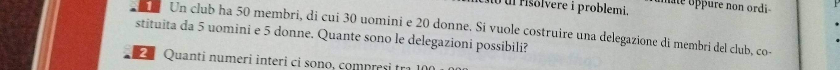 ate oppure non ordi- 
Mo u risolvere i problemi. 
1 Un club ha 50 membri, di cui 30 uomini e 20 donne. Si vuole costruire una delegazione di membri del club, co- 
stituita da 5 uomini e 5 donne. Quante sono le delegazioni possibili? 
2ª Quanti numeri interi ci sono, compresi tra 100