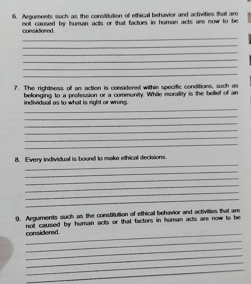 Arguments such as the constitution of ethical behavior and activities that are 
not caused by human acts or that factors in human acts are now to be 
considered. 
_ 
_ 
_ 
_ 
_ 
_ 
7. The rightness of an action is considered within specific conditions, such as 
belonging to a profession or a community. While morality is the belief of an 
individual as to what is right or wrong. 
_ 
_ 
_ 
_ 
_ 
_ 
_ 
8. Every individual is bound to make ethical decisions. 
_ 
_ 
_ 
_ 
_ 
9. Arguments such as the constitution of ethical behavior and activities that are 
not caused by human acts or that factors in human acts are now to be 
_considered. 
_ 
_ 
_ 
_ 
_