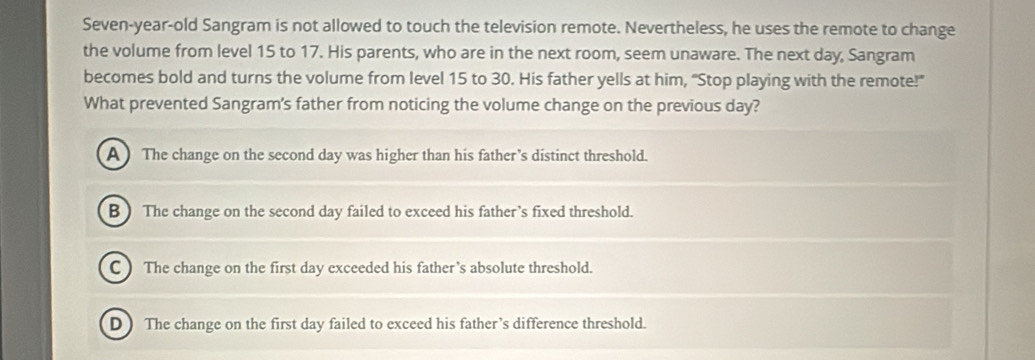 Seven-year-old Sangram is not allowed to touch the television remote. Nevertheless, he uses the remote to change
the volume from level 15 to 17. His parents, who are in the next room, seem unaware. The next day, Sangram
becomes bold and turns the volume from level 15 to 30. His father yells at him, "Stop playing with the remote!"
What prevented Sangram's father from noticing the volume change on the previous day?
A ) The change on the second day was higher than his father’s distinct threshold.
B) The change on the second day failed to exceed his father’s fixed threshold.
C ) The change on the first day exceeded his father’s absolute threshold.
D ) The change on the first day failed to exceed his father’s difference threshold.