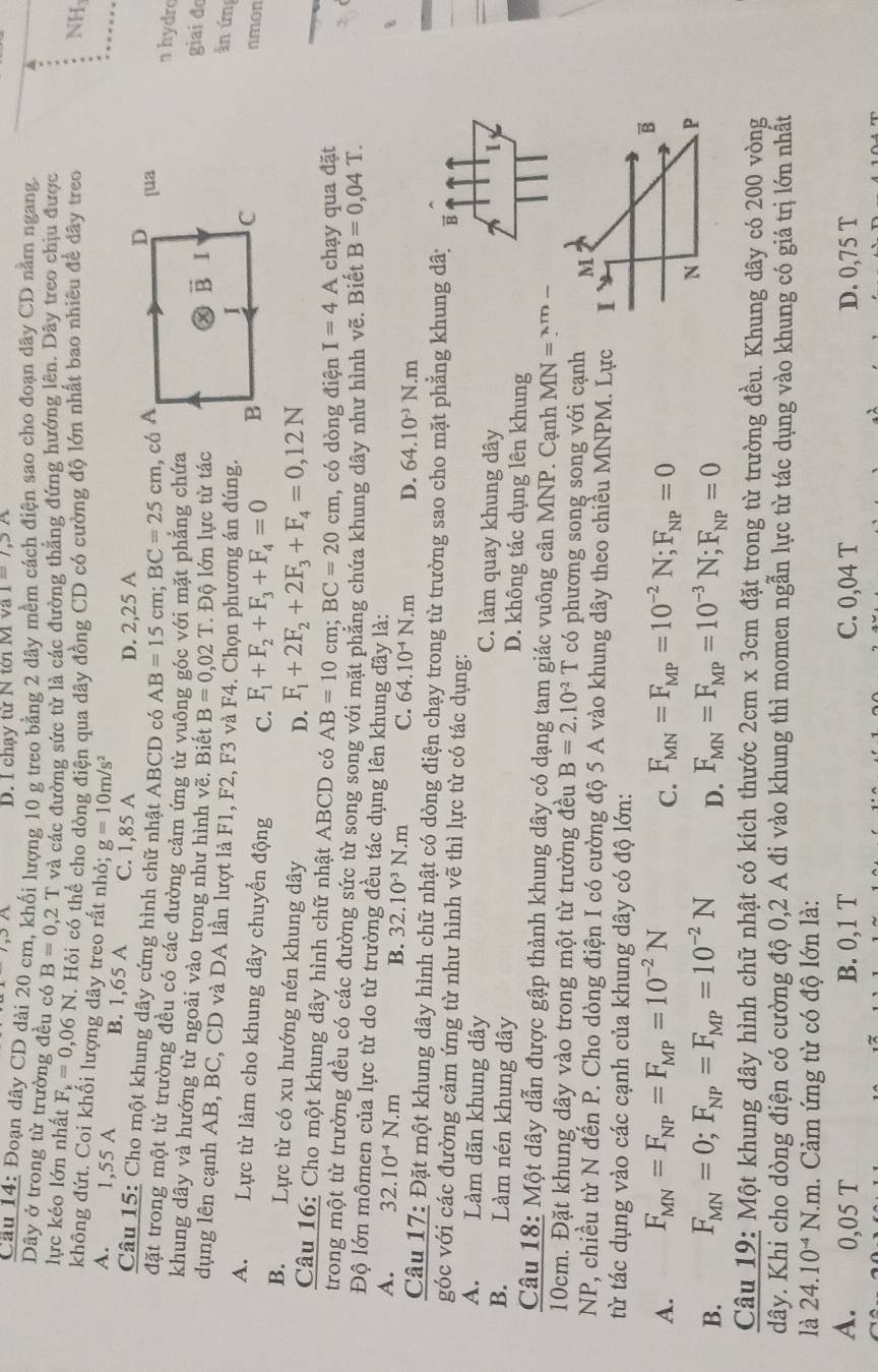 chạy từ N tới I 1=1,3A
Câu 14: Đoạn dây CD dài 20 cm, khối lượng 10 g treo bằng 2 dây mềm cách điện sao cho đoạn dây CD nằm ngang.
Dây ở trong từ trường đều có B=0,2T và các đường sức từ là các đường thắng đứng hướng lên. Dây treo chịu được
lực kéo lớn nhất F_k=0,06N F. Hỏi có thể cho dòng điện qua dây đồng CD có cường độ lớn nhất bao nhiều để dây treo NH
không đứt. Coi khối lượng dây treo rất nhỏ; g=10m/s^2 D
A. 1,55 A B. 1,65 A C. 1,85 A
D. 2,25 A
Câu 15: Cho một khung dây cứng hình chữ nhật ABCD có AB=15cm;BC=25cm , có A [ua
n hydro
đặt trong một từ trường đều có các đường cảm ứng từ vuông góc với mặt phẳng chứa
khung dây và hướng từ ngoài vào trong như hình vẽ. Biết B=0,02T * Độ lớn lực từ tác
vector B I
giai đ
ân ứm
dụng lên cạnh AB, BC, CD và DA lần lượt là F1, F2, F3 và F4. Chọn phương án đúng. C nmon
I
A. Lực từ làm cho khung dây chuyển động C. F_1+F_2+F_3+F_4=0
B
B. Lực từ có xu hướng nén khung dây
D. F_1+2F_2+2F_3+F_4=0,12N
Câu 16: Cho một khung dây hình chữ nhật ABCD có AB=10cm;BC=20cm , có dòng điện I=4A chạy qua đặt
trong một từ trường đều có các đường sức từ song song với mặt phẳng chứa khung dây như hình vẽ. Biết B=0,04T.
Độ lớn mômen của lực từ do từ trường đều tác dụng lên khung đây là:
A. 32.10^(-4)N.m
B. 32.10^(-3)N.m C. 64.10^(-4)N.m D. 64.10^(-3)N.m
Câu 17: Đặt một khung dây hình chữ nhật có dòng điện chạy trong từ trường sao cho mặt phẳng khung dã: B
góc với các đường cảm ứng từ như hình vẽ thì lực từ có tác dụng:
A. Làm dãn khung dây C. làm quay khung dây
1
B. Làm nén khung dây D. không tác dụng lên khung
Câu 18: Một dây dẫn được gập thành khung dây có dạng tam giác vuông cân MNP. Cạnh MN=?^xm-
10cm. Đặt khung dây vào trong một từ trường đều B=2.10^(-2)T có phương song song với cạnh 
NP, chiều từ N đến P. Cho dòng điện I có cường độ 5 A vào khung dây theo chiều MNPM. Lực
từ tác dụng vào các cạnh của khung dây có độ lớn:
A. F_MN=F_NP=F_MP=10^(-2)N F_MN=F_MP=10^(-2)N;F_NP=0
C.
B. F_MN=0;F_NP=F_MP=10^(-2)N D. F_MN=F_MP=10^(-3)N;F_NP=0
Câu 19: Một khung dây hình chữ nhật có kích thước 2cm* 3cm đặt trong từ trường đều. Khung dây có 200 vòng
dây. Khi cho dòng điện có cường độ 0,2 A đi vào khung thì momen ngẫn lực từ tác dụng vào khung có giá trị lớn nhất
là 24.10^(-4)N.m 1. Cảm ứng từ có độ lớn là:
A. 0,05 T B. 0,1 T C. 0,04 T D. 0,75 T
