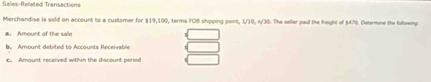 Sales-Related Transactions 
Merchandise is sold on account to a customer for $19,100, terms FOB shipping point, 1/10, n/30. The seller paid the freight of $470. Determine the fallowing: 
a. Amount of the sale 
S 
b. Amount debited to Accounts Receivable 
c. Amount received within the discount period