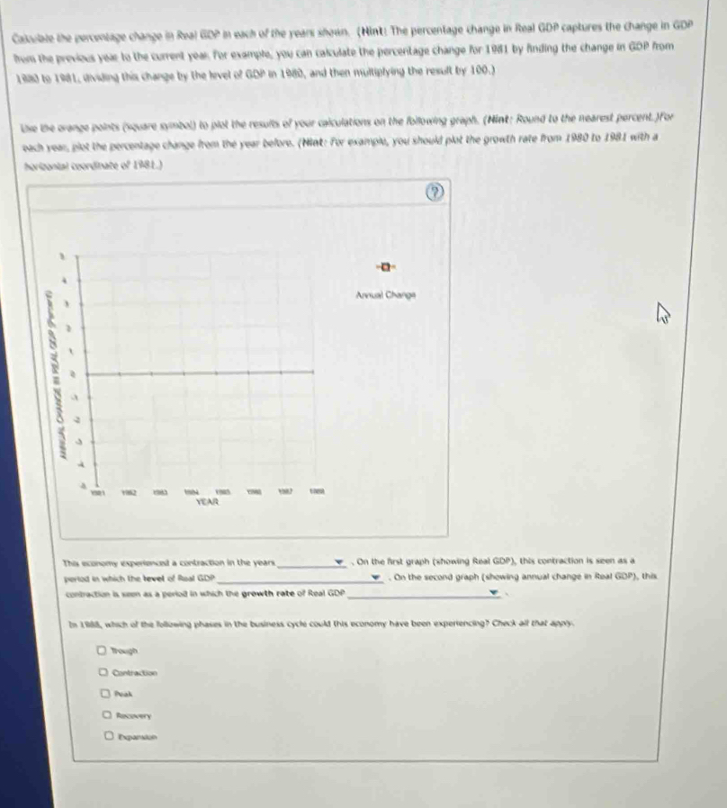 Caloulate the percentage change in Real GDP in each of the years shown. (Nint! The percentage change in Real GDP captures the change in GDP
from the previous year to the current year. For example, you can calculate the percentage change for 1981 by finding the change in GDP from
1980 to 1981, dividing this change by the level of GDP in 1980, and then multiplying the result by 100.)
lise the orange points (square symbol) to plot the results of your caiculations on the following graph. (Nint: Round to the nearest percent. )For
each year, plot the percentage change from the year before. (Nnt: For example, you should plot the growth rate from 1980 to 1981 with a
horizonial coordinate of 1981.)
nual Change
This economy experienced a contraction in the years _. On the first graph (showing Real GDP), this contraction is seen as a , this
pertod in which the tevel of Roal GO _. On the second graph (showing annual change in Real GOP) 
contraction is seen as a period in which the growth rate of Real GDP _、
In 1988, which of the following phases in the business cycle could this economy have been experiencing? Check all that appry.
Trough
Contraction
Peak
Recovery
Expansion