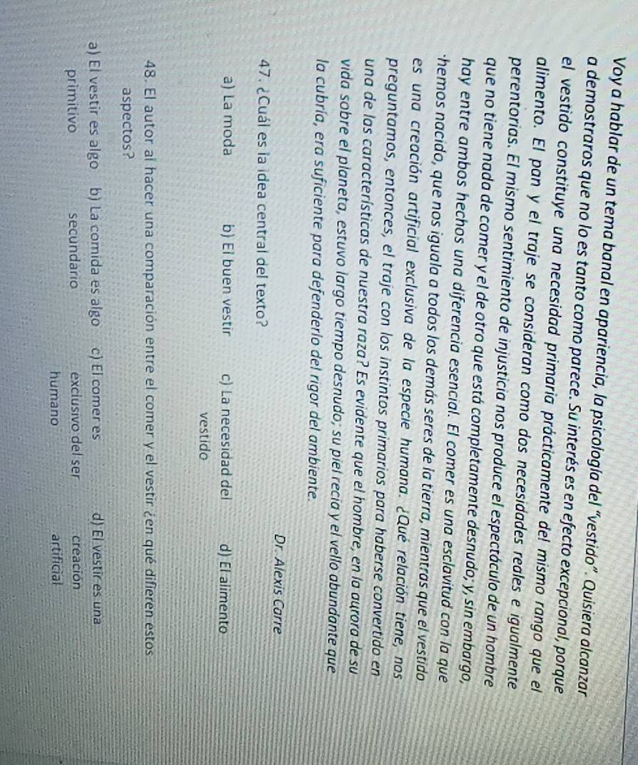 Voy a hablar de un tema banal en apariencia, la psicología del “vestido”. Quisiera alcanzar
a demostraros que no lo es tanto como parece. Su interés es en efecto excepcional, porque
el vestido constituye una necesidad primaria prácticamente del mismo rango que el
alimento. El pan y el traje se consideran como dos necesidades reales e igualmente
perentorias. El mismo sentimiento de injusticia nos produce el espectáculo de un hombre
que no tiene nada de comer y el de otro que está completamente desnudo; y, sin embargo,
hay entre ambos hechos una diferencia esencial. El comer es una esclavitud con la que
-hemos nacido, que nos iguala a todos los demás seres de la tierra, mientras que el vestido
es una creación artificial exclusiva de la especie humana. ¿Qué relación tiene, nos
preguntamos, entonces, el traje con los instintos primarios para haberse convertido en
una de las características de nuestra raza? Es evidente que el hombre, en la aurora de su
vida sobre el planeta, estuvo largo tiempo desnudo; su piel recia y el vello abundante que
la cubría, era suficiente para defenderío del rigor del ambiente.
Dr. Alexis Carre
47. ¿Cuál es la idea central del texto?
a) La moda b) El buen vestir c) La necesidad del d) El alimento
vestido
48. El autor al hacer una comparación entre el comer y el vestir ¿en qué difieren estos
aspectos?
a) El vestir es algo b) La comida es algo c) El comer es d) El vestir es una
primitivo secundario exclusivo del ser creación
humano artificial