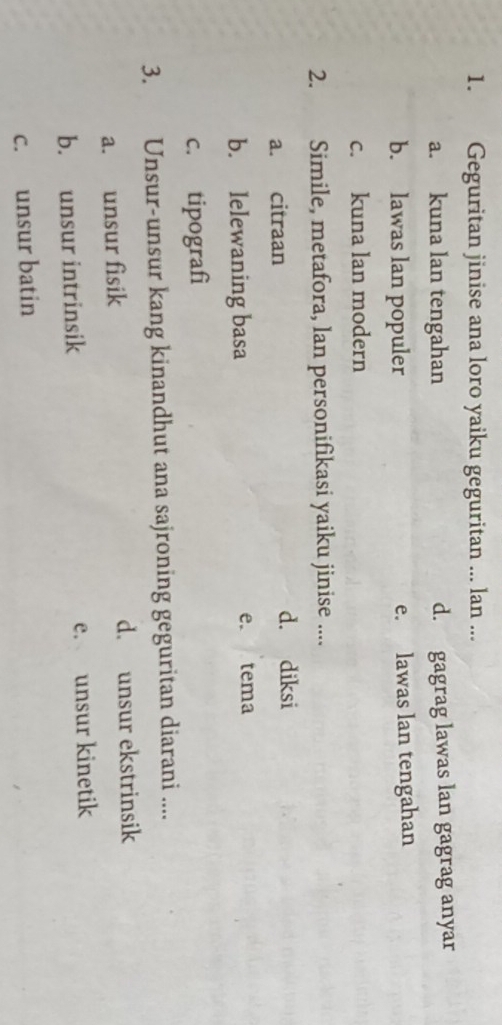 Geguritan jinise ana loro yaiku geguritan ... lan ...
a. kuna lan tengahan d. gagrag lawas lan gagrag anyar
b. lawas lan populer e. lawas lan tengahan
c. kuna lan modern
2. Simile, metafora, lan personifikasi yaiku jinise ....
a. citraan d. diksi
b. lelewaning basa e. tema
c. tipografì
3. Unsur-unsur kang kinandhut ana sajroning geguritan diarani ....
a. unsur fisik d. unsur ekstrinsik
b. unsur intrinsik e. unsur kinetik
c. unsur batin