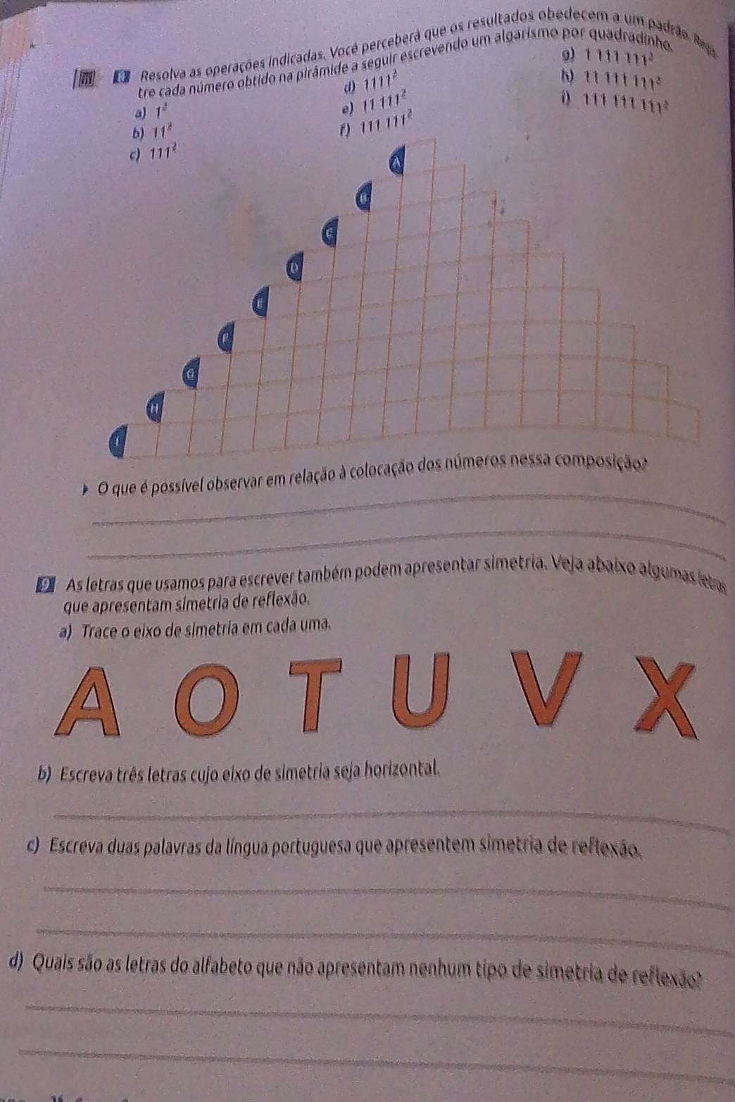 1111111^3
m co Resolva as operações indicadas. Você perceberá que os resultados obedecem a um padrão. Rega h a 
tre cada número obtido na pirâmide a seguir escrevendo um algarismo po 
h) 
d) 1111^2 11111111^3
a) 1^2 e) 11111^2 111111111^2
b) 11^2 f) 111111^2
c) 111^2
_ 
O que é possível observar em relação à colocação dos números nessa composição? 
_ 
D As letras que usamos para escrever também podem apresentar simetria. Veja abaixo algumas letas 
que apresentam símetria de reflexão. 
a) Trace o eixo de simetria em cada uma. 
b) Escreva três letras cujo eixo de simetria seja horizontal. 
_ 
c) Escreva duas palavras da língua portuguesa que apresentem simetria de reflexão, 
_ 
_ 
d) Quais são as letras do alfabeto que não apresentam nenhum tipo de simetria de reflexão? 
_ 
_