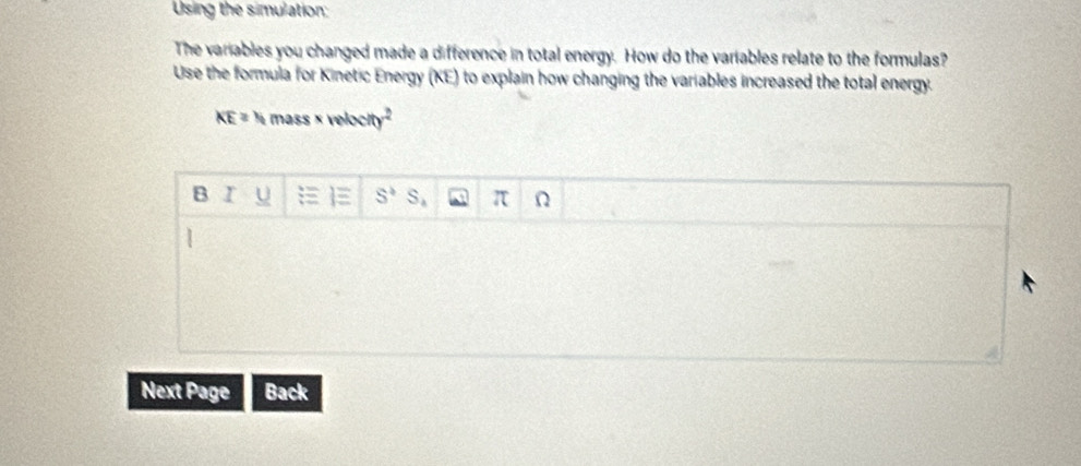 Using the simulation; 
The variables you changed made a difference in total energy. How do the variables relate to the formulas? 
Use the formula for Kinetic Energy (KE) to explain how changing the variables increased the total energy.
overline KE= N mass × velocity² 
B r U S^3S_4 π Ω
Next Page Back