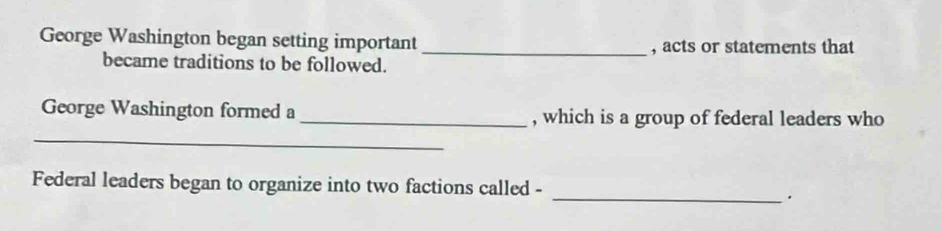 George Washington began setting important 
_, acts or statements that 
became traditions to be followed. 
_ 
George Washington formed a _, which is a group of federal leaders who 
Federal leaders began to organize into two factions called - 
_.
