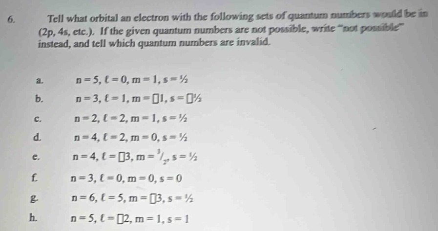 Tell what orbital an electron with the following sets of quantum numbers would be in
(2p, 4s, etc.). If the given quantum numbers are not possible, write “not possible”
instead, and tell which quantum numbers are invalid.
a. n=5, ell =0, m=1, s=1/2
b. n=3, ell =1, m=□ 1, s=□ 1/2
c. n=2, ell =2, m=1, s=1/2
d. n=4, ell =2, m=0, s=1/2
c. n=4, ell =□ 3, m=^3/_2, s=^1/_2
f n=3, ell =0, m=0, s=0
n=6, ell =5, m=□ 3, s=1/2
h. n=5, ell =□ 2, m=1, s=1