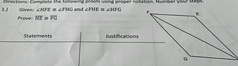 Directions: Complete the following proofs using proper notation. Number your steps. 
1.) Given: ∠ HFE≌ ∠ FHG and ∠ FHE≌ ∠ HFG
Prove: overline HE≌ overline FG
Statements Justifications