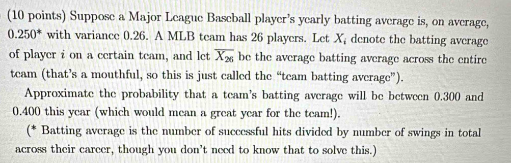 Suppose a Major League Baseball player’s yearly batting average is, on average,
0.250^* with variance 0.26. A MLB team has 26 players. Let X; denote the batting average 
of player i on a certain team, and let overline X_26 be the average batting average across the entire 
team (that’s a mouthful, so this is just called the “team batting average”). 
Approximate the probability that a team's batting average will be between 0.300 and
0.400 this year (which would mean a great year for the team!). 
(* Batting average is the number of successful hits divided by number of swings in total 
across their career, though you don’t need to know that to solve this.)