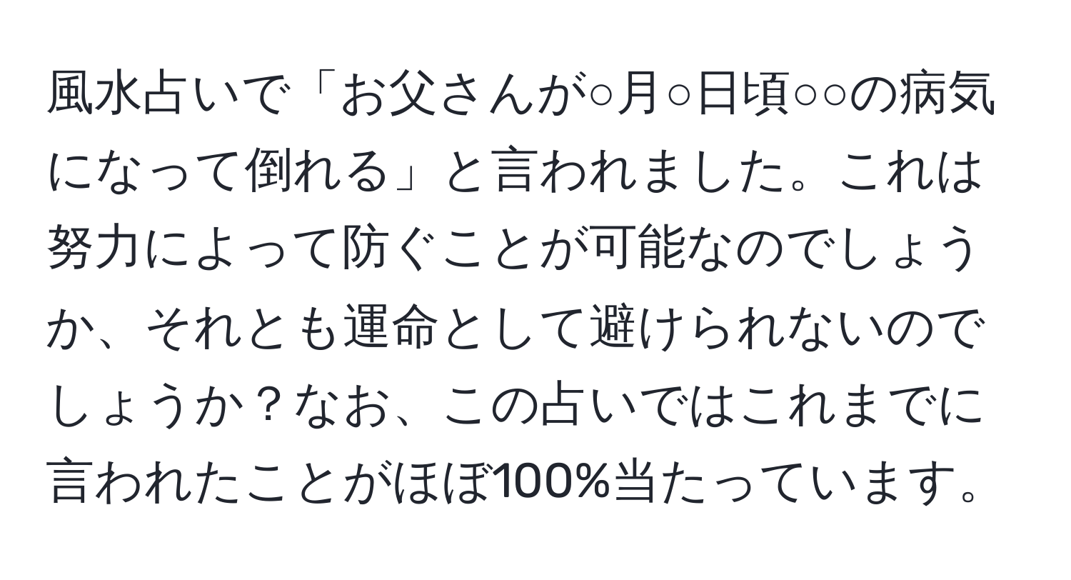 風水占いで「お父さんが○月○日頃○○の病気になって倒れる」と言われました。これは努力によって防ぐことが可能なのでしょうか、それとも運命として避けられないのでしょうか？なお、この占いではこれまでに言われたことがほぼ100%当たっています。