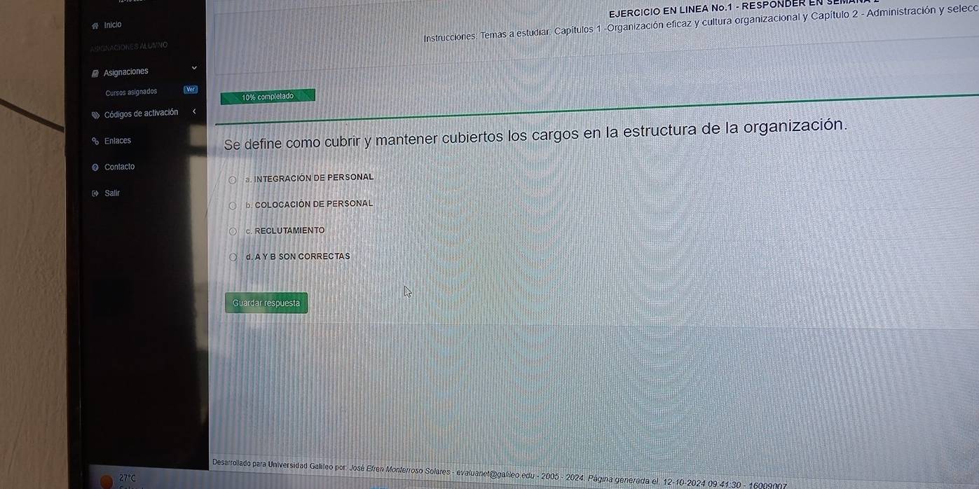 EJERCICIO EN LINEA No.1 - RESPONDER ENSE
Instrucciones: Temas a estudiar: Capítulos 1 -Organización eficaz y cultura organizacional y Capítulo 2 - Administración y seleco
Inicio
ASKINACIONES ALUIVNO
Asignaciones
Cursos asignados Ver
10% completado
Códigos de activación
Enlaces
Se define como cubrir y mantener cubiertos los cargos en la estructura de la organización.
Contacto
a. INTEGRACIÓN DE PERSONAL
Salir
D. COLOCACIÓN DE PERSONAL
c.RECLUTAMIENTO
d. A Y B SON CORRECTAS
Guardar respuesta
Desarrollado para Universidad Galileo por: José Efren Monferroso Solares - evaluanet@galileo edu - 2005 - 2024. Página generada el. 12-10-2024 09 41:30 - 16009007